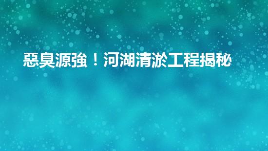 惡臭源強！河湖清淤工程揭秘：令人嗅到的隱患是什么？